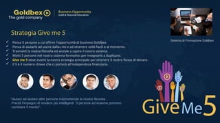  Pensa 5 persone a cui offrire l'opportunità di business Goldbex.
 Pensa di aiutarle ad uscire dalla crisi e ad ottenere soldi facili e al momento.
 Trasmetti la nostra filosofia ed aiutale a capire il nostro sistema.
 Metti 5 persone nel nostro sistema formativo per insegnarle a duplicarsi.
 Give me 5 deve essere la nostra strategia principale per ottenere il nostro flusso di denaro.
 Il 5 è il numero chiave che ci porterà all'independeza finanziaria.
Strategia Give me 5
“Aiutaci ad aiutare altre persone trasmettendo la nostra filosofia.
Prendi l'impegno di rendere più intelligenti 5 persone ed insieme potremo
cambiare il mondo”.
Sistema di Formazione Goldbex
 