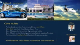 Come iniziare
 Puoi scegliere di cominciare il business come Cliente o come Affiliato.
 Come cliente accedi solo ai piani d'accumulazione d'oro.
 Come affiliato accedi a 5 forme diverse di generazione di reddito.
 Come affiliato, in più ricevi 5 lezioni gratis del nostro Master in educazione finanziaria.
 Per i più ambiziosi il Gold Starter Pack è il pacchetto d'inizio raccomandato. Cliente Investitore
Affiliato
“Puoi diventare socio adesso e cominciare a raccomandare…”
 