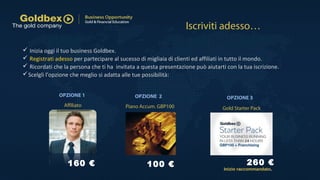  Inizia oggi il tuo business Goldbex.
 Registrati adesso per partecipare al sucesso di migliaia di clienti ed affiliati in tutto il mondo.
 Ricordati che la persona che ti ha invitata a questa presentazione può aiutarti con la tua iscrizione.
Scelgli l'opzione che meglio si adatta alle tue possibilità:
Iscriviti adesso…
Gold Starter PackPiano Accum. GBP100Affiliato
100 €160 € 260 €
Inizio raccommandato.
OPZIONE 2OPZIONE 1 OPZIONE 3
 