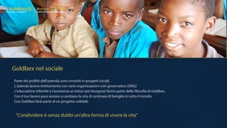 Goldbex nel sociale
 Parte dei profitti dell'azienda sono investiti in progetti sociali.
 L'azienda lavora strettamente con varie organizzazioni non governative (ONG)
 L'educazione infantile e l'assistenza ai settori più bisognosi fanno parte della filosofia di Goldbex.
 Con il tuo lavoro puoi aiutare a cambiare la vita di centinaia di famiglie in tutto il mondo.
 Con Goldbex farai parte di un progetto solidale.
“Condividere è senza dubbi un'altra forma di vivere la vita”
 