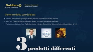 Genera reddito con Goldbex
3prodotti differenti
 Affiliato: Puoi ottenere guadagno diretto per dare l'opportunità ad altre persone.
 Wiin Club: Creerai un'entrata o flusso di denaro e riceverai educazione finanziaria.
 Piani d'accumulazione d'oro: Tripliccherai tutto il denaro che metti nel sistema ed otterrai lingotti d'oro da 24K.
 