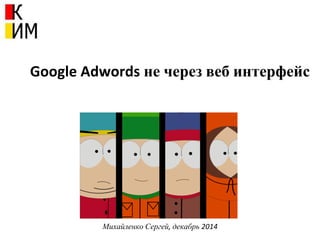 Google Adwords не через веб интерфейс
Михайленко Сергей, декабрь 2014
 