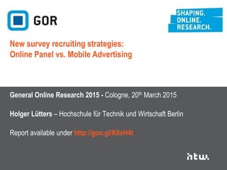 General Online Research Conference 2015 – GOR15
18-20 March 2015, Cologne University of Applied Sciences, Germany
Holger Lütters – Hochschule für Technik und Wirtschaft Berlin
Suggested citation: Lütters, Holger (2015): New survey recruiting strategies: Online Panel vs. Mobile Advertising. General Online Research (GOR) Conference, Cologne.
Data Report available under http://goo.gl/K6xH4t
Contact: holger.luetters@htw-berlin.de @luetters
New survey recruiting strategies:
Online Panel vs. Mobile Advertising
This work is licensed under a Creative Commons Attribution 4.0 International License (http://creativecommons.org/licenses/by/4.0/)
 