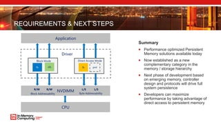REQUIREMENTS & NEXT STEPS
Summary
 Performance optimized Persistent
Memory solutions available today
 Now established as a new
complementary category in the
memory / storage hierarchy
 Next phase of development based
on emerging memory, controller
design and protocols will drive full
system persistence
 Developers can maximize
performance by taking advantage of
direct access to persistent memory
NVDIMM
Application
Driver
obfs
Block Mode
fs pml
Direct Access Mode
L/SL/SR/W
CPU
R/W
Byte AddressabilityBlock Addressability
 