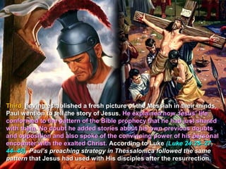 Third, having established a fresh picture of the Messiah in their minds,
Paul went on to tell the story of Jesus. He explained how Jesus’ life
conformed to the pattern of the Bible prophecy that he had just shared
with them. No doubt he added stories about his own previous doubts
and opposition and also spoke of the convincing power of his personal
encounter with the exalted Christ. According to Luke (Luke 24:25–27,
44–46), Paul’s preaching strategy in Thessalonica followed the same
pattern that Jesus had used with His disciples after the resurrection.
 