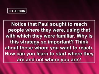 REFLECTION



   Notice that Paul sought to reach
 people where they were, using that
with which they were familiar. Why is
  this strategy so important? Think
about those whom you want to reach.
How can you learn to start where they
     are and not where you are?
 
