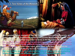 3. Two Views of the Messiah
        3. Two Views of the Messiah




Since ancient times, readers of the Old Testament have noticed a variety of
perspectives in the prophecies pointing toward the Messiah. Most Jews and
early Christians identified two major strands in the Messianic prophecies. On
the one hand, there were texts that pointed toward a royal Messiah: a conque-
ring king who would bring justice to the people and extend Israel’s rule to the
ends of the earth. On the other hand, there were texts that suggested the
Messiah would be a Suffering Servant, humiliated and rejected. The mistake
that many made was in not understanding that all these texts were referring
to the same person—to different aspects of His work at different times.
 