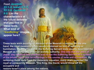 Read Jeremiah
23:1–6, Isaiah 9:1–7,
53:1–6, Zechariah
9:9. List the
characteristics of
the future deliverer
that you find in
these texts.
What kind of
“conflicting” images
appear here?


These texts were puzzling in advance of the Messiah’s coming. On the one
hand, the royal messianic texts usually contained no hint of suffering or
humiliation. On the other hand, the Suffering Servant texts usually described the
Messiah as having little power or worldly authority. One way that the Jews of
Jesus’ day resolved this problem was to see the Suffering Servant as a symbol
of the whole nation and its sufferings in the course of exile and occupation. By
removing these texts from the messianic equation, many Jews expected the
royal or conquering Messiah. This King, like David, would throw off the
occupiers and
restore Israel’s place among the nations.
 