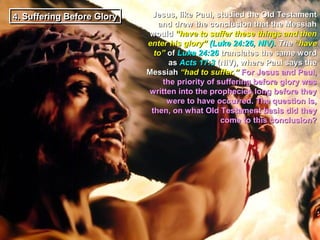 4. Suffering Before Glory
4. Suffering Before Glory    Jesus, like Paul, studied the Old Testament
                               and drew the conclusion that the Messiah
                            would “have to suffer these things and then
                            enter his glory” (Luke 24:26, NIV). The “have
                              to” of Luke 24:26 translates the same word
                                  as Acts 17:3 (NIV), where Paul says the
                            Messiah “had to suffer.” For Jesus and Paul,
                                the priority of suffering before glory was
                             written into the prophecies long before they
                                  were to have occurred. The question is,
                             then, on what Old Testament basis did they
                                                 come to this conclusion?
 