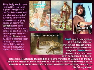They likely would have      JOSEPH IN THE
noticed that the most        EGYPT GAIL
significant figures in
the Old Testament had
a prolonged period of
suffering before they
entered into the glory
                                                MOUSES SUFER
period of their lives.
Joseph spent some                              40 YEARS IN THE       DAVID WAS
thirteen years in prison                           DESERT           PERSECUTED
before ascending to the                                               BY SAUL
role of prime minister
of Egypt. Moses spent      DANIEL SUFER IN BABILON
40 years chasing sheep                                   David spent many years
through the desert                                          as a fugitive, some of
before taking up his                                   that time in foreign lands,
role as the powerful                                     before being elevated to
leader of the Exodus.                                     kingship. Daniel was a
                                                        prisoner of war, and was
                                                      even condemned to death,
     before his elevation to the position of prime minister of Babylon. In the Old
   Testament stories of these servants of God, there are foreshadowing's of the
     Messiah, who would also suffer and be humiliated before being elevated to
                                                                His full royal role.
 
