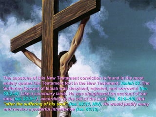 The capstone of this New Testament conviction is found in the most
widely quoted Old Testament text in the New Testament: Isaiah 53. The
Suffering Servant of Isaiah was despised, rejected, and sorrowful (Isa.
53:2–4). Like a sanctuary lamb, He was slaughtered on account of our
sins (Isa. 53:5–7), according to the will of the Lord (Isa. 53:8–10). But
“after the suffering of his soul” (Isa. 53:11, NIV), He would justify many
and receive a powerful inheritance (Isa. 53:12).
 