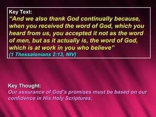 Key Text:
“And we also thank God continually because,
when you received the word of God, which you
heard from us, you accepted it not as the word
of men, but as it actually is, the word of God,
which is at work in you who believe”
(1 Thessalonians 2:13, NIV)




Key Thought:
Our assurance of God’s promises must be based on our
confidence in His Holy Scriptures.
 