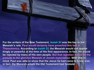 For the writers of the New Testament, Isaiah 53 was the key to the
Messiah’s role. Paul would certainly have preached this text in
Thessalonica. According to Isaiah 53, the Messiah would not appear
kingly or powerful at the time of His first appearance. In fact, He would
be rejected by many of His own people. But that rejection would be the
prelude to the glorious Messiah of Jewish expectation. With this in
mind, Paul was able to show that the Jesus he had come to know was,
in fact, the Messiah whom the Old Testament had foretold.
 