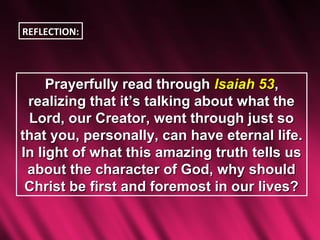 REFLECTION:




     Prayerfully read through Isaiah 53,
 realizing that it’s talking about what the
 Lord, our Creator, went through just so
that you, personally, can have eternal life.
In light of what this amazing truth tells us
 about the character of God, why should
 Christ be first and foremost in our lives?
 
