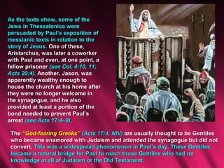 As the texts show, some of the
Jews in Thessalonica were
persuaded by Paul’s exposition of
messianic texts in relation to the
story of Jesus. One of these,
Aristarchus, was later a coworker
with Paul and even, at one point, a
fellow prisoner (see Col. 4:10, 11;
Acts 20:4). Another, Jason, was
apparently wealthy enough to
house the church at his home after
they were no longer welcome in
the synagogue, and he also
provided at least a portion of the
bond needed to prevent Paul’s
arrest (see Acts 17:4–9).

 The “God-fearing Greeks” (Acts 17:4, NIV) are usually thought to be Gentiles
 who became enamored with Judaism and attended the synagogue but did not
 convert. This was a widespread phenomenon in Paul’s day. These Gentiles
 became a natural bridge for Paul to reach those Gentiles who had no
 knowledge at all of Judaism or the Old Testament.
 