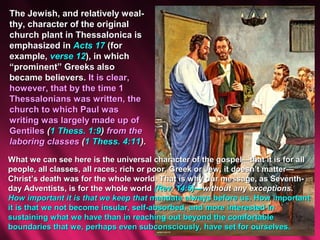 The Jewish, and relatively weal-
thy, character of the original
church plant in Thessalonica is
emphasized in Acts 17 (for
example, verse 12), in which
“prominent” Greeks also
became believers. It is clear,
however, that by the time 1
Thessalonians was written, the
church to which Paul was
writing was largely made up of
Gentiles (1 Thess. 1:9) from the
laboring classes (1 Thess. 4:11).
What we can see here is the universal character of the gospel—that it is for all
people, all classes, all races; rich or poor, Greek or Jew, it doesn’t matter—
Christ’s death was for the whole world. That is why our message, as Seventh-
day Adventists, is for the whole world (Rev. 14:6)—without any exceptions.
How important it is that we keep that mandate always before us. How important
it is that we not become insular, self-absorbed, and more interested in
sustaining what we have than in reaching out beyond the comfortable
boundaries that we, perhaps even subconsciously, have set for ourselves.
 