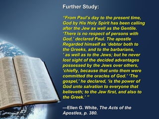 Further Study:

“From Paul’s day to the present time,
God by His Holy Spirit has been calling
after the Jew as well as the Gentile.
‘There is no respect of persons with
God,’ declared Paul. The apostle
Regarded himself as ‘debtor both to
the Greeks, and to the barbarians,
’ as well as to the Jews; but he never
lost sight of the decided advantages
possessed by the Jews over others,
‘chiefly, because that unto them were
committed the oracles of God.’ ‘The
gospel,’ he declared, ‘is the power of
God unto salvation to everyone that
believeth; to the Jew first, and also to
the Greek.’ ”

—Ellen G. White, The Acts of the
Apostles, p. 380.
 