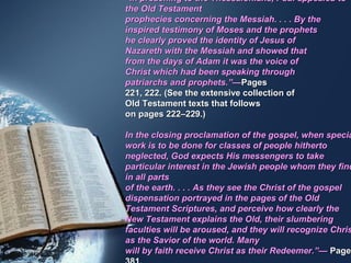 “In preaching to the Thessalonians, Paul appealed to
the Old Testament
prophecies concerning the Messiah. . . . By the
inspired testimony of Moses and the prophets
he clearly proved the identity of Jesus of
Nazareth with the Messiah and showed that
from the days of Adam it was the voice of
Christ which had been speaking through
patriarchs and prophets.”—Pages
221, 222. (See the extensive collection of
Old Testament texts that follows
on pages 222–229.)

In the closing proclamation of the gospel, when specia
work is to be done for classes of people hitherto
neglected, God expects His messengers to take
particular interest in the Jewish people whom they find
in all parts
of the earth. . . . As they see the Christ of the gospel
dispensation portrayed in the pages of the Old
Testament Scriptures, and perceive how clearly the
New Testament explains the Old, their slumbering
faculties will be aroused, and they will recognize Chris
as the Savior of the world. Many
will by faith receive Christ as their Redeemer.”— Page
 