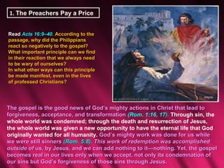1. The Preachers Pay a Price


Read Acts 16:9–40. According to the
passage, why did the Philippians
react so negatively to the gospel?
What important principle can we find
in their reaction that we always need
to be wary of ourselves?
In what other ways can this principle
be made manifest, even in the lives
of professed Christians?




The gospel is the good news of God’s mighty actions in Christ that lead to
forgiveness, acceptance, and transformation (Rom. 1:16, 17). Through sin, the
whole world was condemned; through the death and resurrection of Jesus,
the whole world was given a new opportunity to have the eternal life that God
originally wanted for all humanity. God’s mighty work was done for us while
we were still sinners (Rom. 5:8). This work of redemption was accomplished
outside of us, by Jesus, and we can add nothing to it—nothing. Yet, the gospel
becomes real in our lives only when we accept, not only its condemnation of
our sins but God’s forgiveness of those sins through Jesus.
 