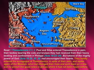 Read 1 Thessalonians 2:1, 2. Paul and Silas entered Thessalonica in pain,
their bodies bearing the cuts and bruises they had received from their heavy
beating and confinement in Philippi (Acts 16:22–24). But tokens of the mighty
power of God (Acts 16:26, 30, 36) had encouraged their hearts. They boldly
entered the synagogue at Thessalonica, in spite of their pain, and spoke
again of the Messiah, who had changed their lives and sent them on a mis-
sion to preach the good news in places where it had not been heard before.
 
