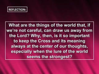 REFLECTION:



 What are the things of the world that, if
we’re not careful, can draw us away from
 the Lord? Why, then, is it so important
   to keep the Cross and its meaning
  always at the center of our thoughts,
  especially when the lure of the world
          seems the strongest?
 
