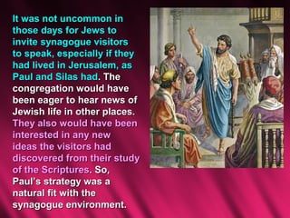 It was not uncommon in
those days for Jews to
invite synagogue visitors
to speak, especially if they
had lived in Jerusalem, as
Paul and Silas had. The
congregation would have
been eager to hear news of
Jewish life in other places.
They also would have been
interested in any new
ideas the visitors had
discovered from their study
of the Scriptures. So,
Paul’s strategy was a
natural fit with the
synagogue environment.
 