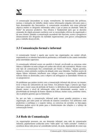 Comunicação e Relacionamento Interpessoal
8
A comunicação descendente se ocupa, normalmente, da transmissão das políticas,
normas e instruções de trabalho, dentre outras informações julgadas relevantes para o
bom desempenho dos funcionários. A comunicação ascendente tem como principal
objetivo manter os dirigentes informados sobre o que se passa na chamada “linha de
frente” do processo produtivo. Sua eficácia é fundamental para que as decisões
emanadas da cúpula possuam coerência com as necessidades efetivas da organização e
de seus clientes. Quando a comunicação ascendente não funciona, ocorre o progressivo
distanciamento dos dirigentes da realidade organizacional, com graves conseqüências
para o trabalho desenvolvido.
3.3 Comunicação formal e informal
A comunicação formal é aquela que ocorre nas organizações em caráter oficial,
respeitando-se os trâmites burocráticos pertinentes e utilizando-se dos canais instituídos
pelas autoridades superiores.
A comunicação informal ocorre em paralelo à formal, envolvendo as conversas entre
líderes e liderados ou entre colegas em caráter não oficial, não sistemático. Muitas vezes
este tipo de comunicação fica contaminado por boatos e fofocas. Alguns gerentes,
inclusive, criam estímulos à prática da delação entre seus liderados. Também ocorre de
alguns líderes informais insuflarem seus colegas contra a organização, espalhando
notícias falsas ou distorcidas, com o objetivo de enfraquecer as autoridades formais ou
se autopromover.
Os problemas que podem ocorrer com a comunicação informal não devem, no entanto,
levar à busca do sufocamento de suas fontes. Em primeiro lugar, é preciso que fique
claro que a maior causa da profusão de boatos é a deficiência da comunicação formal.
Quanto menor o nível de informação sobre um determinado assunto, maior a
possibilidade de formação de boatos. Quanto às fofocas, muitas vezes, conforme vimos,
são os próprios gerentes que as fomentam.
Se, por um lado, a comunicação informal pode causar grandes prejuízos a uma
organização, por outro pode ser utilizada de maneira construtiva. Em ambientes onde
predomine a confiança e o respeito mútuo, as conversas de corredor, os bate-papos
informais podem servir de ponte para o fortalecimento das relações e o reforço da
comunicação formal.
3.4 Rede de Comunicação
As organizações possuem, em sua dimensão informal, uma rede de comunicação
informal, popularmente conhecida como “rádio peão” ou “rádio corredor”. Embora a
existência dessa rede possa ser considerada normal, ela pode, dependendo de como seja
 