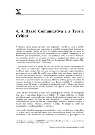 Comunicação e Relacionamento Interpessoal
11
4. A Razão Comunicativa e a Teoria
Crítica3
A chamada teoria crítica apresenta uma importante contribuição para o melhor
entendimento dos dilemas que caracterizam a sociedade contemporânea, incluindo as
relações de trabalho. Surgiu tal teoria do trabalho desenvolvido por um grupo de
pesquisadores reunidos no Instituto de Pesquisa Social de Frankfurt, criado em 1923, na
Alemanha, que, posteriormente, passou a ser conhecido como a Escola de Frankfurt.
Essa instituição contou no seu corpo de ensino e pesquisa com alguns dos mais
importantes cientistas sociais do século XX, com destaque para Theodor Adorno, Max
Horkheimer, Herbert Marcuse e Erich Fromm.
O pensamento dialético de Hegel foi uma das influências teóricas fundamentais da
teoria crítica. De acordo com a vis]ao dialética, a força da evolução vem do constante
conflito de idéias opostas. Para cada tese, ou seja, posicionamento, surge uma antítese,
que representa sua negação. Do conflito entre ambas, surge uma síntese, a qual passa a
ser, então, uma nova tese, que será contestada por outra antítese, surgindo nova síntese e
assim sucessivamente. O conflito é visto, pelo pensamento dialético, como natural e
necessário ao desenvolvimento da sociedade. Marcuse, afirmou que no ato crítico da
recusa do existente, o indivíduo ascende ao plano da universalidade. A contestação é,
portanto, o que dá sentido e substância ao pensamento criador. Muitos movimentos
libertários que surgiram nas décadas seguintes, em especial na de 60, tiveram forte
influência desse pensamento.
Com o advento do nazismo, a escola ficou fechada por um período. Em sua segunda
fase, após a reabertura, destacou-se o trabalho de Jürgen Habermas, de grande
importância para a compreensão mais moderna dos fenômenos organizacionais.Um dos
destaques que devem ser feitos na sua contribuição é a crítica ao tecnicismo e
cientificismo que, ao seu ver, reduzem o conhecimento humano ao domínio da técnica e
modelo das ciências empíricas, limitando o campo de atuação da razão aos
conhecimentos considerados objetivos e práticos.
Habermas fez da análise da razão ou racionalidade o ponto central de seus estudos. Para
ele, o conceito de racionalidade como usado nas sociedades atuais- a racionalidade
instrumental - seria muito mais uma ferramenta de dominação do que expressão da
3
Extraído, com adaptações, de: FERREIRA, Victor Cláudio Paradela et al. Modelos de gestão. Rio de
Janeiro: Editora da Fundação Getulio Vargas, 2005.
 