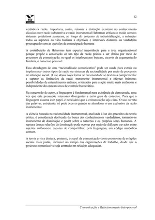 Comunicação e Relacionamento Interpessoal
12
verdadeira razão. Importaria, assim, retomar a distinção existente no conhecimento
clássico entre razão substantiva e razão instrumental Habermas criticou o modo comoos
sistemas produtivos passaram, ao longo do processo de industrialização, a submeter
todos os aspectos da vida humana a objetivos e interesses distantes da verdadeira
preocupação com as questões da emancipação humana
A contribuição de Habermas tem especial importância para a área organizacional
porque propõe a construção de um tipo de razão prática a ser obtida por meio de
processos de comunicação, no qual os interlocutores buscam, através da argumentação
fundada, o consenso possível.
Essa abordagem de uma “racionalidade comunicativa” pode ser usada para extrair ou
implementar outros tipos de razão ou sistemas de racionalidade por meio de processos
de interação social. O uso dessa nova forma de racionalidade se destina a complementar
e superar as limitações da razão meramente instrumental e oferece inúmeras
possibilidades de entendimentos mútuos, orientados para a ação muito mais autônoma e
independente dos mecanismos de controle burocrático.
Na concepção do autor, a linguagem é fundamental para existência da democracia, uma
vez que esta pressupõe interesses divergentes e certo grau de consenso. Para que a
linguagem assuma este papel, é necessário que a comunicação seja clara. O uso correto
das palavras, entretanto, só pode ocorrer quando se abandonar o uso exclusivo da razão
instrumental.
A ciência baseada na racionalidade instrumental, analisada à luz dos preceitos da teoria
crítica, é considerada desfocada da busca dos conhecimentos verdadeiros, tornando-se
instrumento de dominação e poder sobre a natureza e os próprios seres humanos. A
ruptura dessas relações de dominação pode ocorrer por meio de diálogos travados entre
sujeitos autônomos, capazes de compartilhar, pela linguagem, um código simbólico
comum.
A teoria crítica destaca, portanto, o papel da comunicação como promotora de relações
sociais mais justas, inclusive no campo das organizações de trabalho, desde que o
processo comunicativo seja centrado em relações adequadas.
 