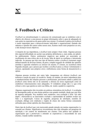 Comunicação e Relacionamento Interpessoal
13
5. Feedback e Críticas
Feedback ou retroalimentação é o processo de comunicação que se estabelece com o
objetivo de oferecer a uma pessoa ou grupo informações sobre o grau de adequação de
suas ações às expectativas de quem emite esse retorno. O estímulo à prática do feedback
é muito importante para o desenvolvimento individual e organizacional. Quando não
sabemos a opinião dos outros sobre nossos atos, ficamos muito mais propensos ao erro,
a não alcançar nossos objetivos.
A despeito de sua importância, o feedback nem sempre é bem vindo. Algumas pessoas
têm especial dificuldade em aceitar suas próprias deficiências e, mais ainda, em admiti-
las publicamente. Outros sentimentos negativos que podem ser associados ao
recebimento de uma crítica são os de inveja, falta de apoio ou confiança e intromissão
indevida. As pessoas que têm esse tipo de barreira contra o feedback costumam reagir
defensivamente de diversas formas, da pura e simples negação da validade das opiniões
emitidas à agressão retaliativa ao emissor do mesmo. É comum, na ocorrência desta
Segunda situação, que a pessoa que recebeu o feedback passe a criticar violentamente o
emissor, apontando seus próprios erros e deficiências como forma de desautorizá-lo a
opinar.
Algumas pessoas revelam, por outro lado, insegurança em oferecer feedback, por
temerem a reação de quem vai recebê-lo. Sendo, no entanto, da maior importância para
o amadurecimento das relações pessoais e profissionais, precisamos adotar a prática do
feedback como forma não só de aumentar a eficácia de nossa organização como de
estabelecer relacionamentos mais adequados. O verdadeiro amigo não é o que evita
criticar e sim o que aponta ao outro sua falhas, de modo a ajudá-lo a superá-las.
Algumas organizações têm investido em práticas sistemáticas de feedback. A avaliação
de desempenho pode ser uma destas práticas com grande resultado, desde que seja feita
de maneira adequada. Nos modelos mais modernos, essa avaliação é feita “em mão
dupla”, oferecendo-se ao funcionário avaliado a oportunidade de também avaliar seu
líder e a organização. Caixas de sugestão, pesquisas de satisfação, reuniões de
avaliação, diálogo com sindicatos e órgãos de classe são outras formas comumente
utilizadas para coletar opiniões dos funcionários.
Outro tipo de feedback que vem merecendo grande atenção em muitas organizações é a
consulta aos clientes. Significativos investimentos têm sido efetuados em pesquisas de
satisfação e em centros de atendimento aos clientes. Esta prática tem ajudado as
organizações que a promovem a entender as expectativas e necessidades de seus
clientes, visando melhor atendê-los.
 