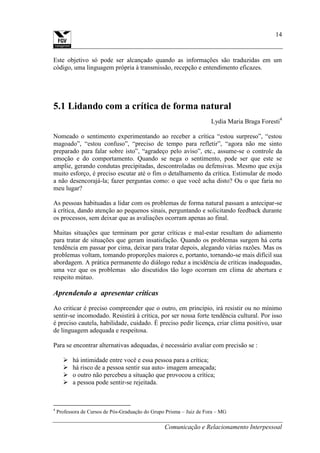 Comunicação e Relacionamento Interpessoal
14
Este objetivo só pode ser alcançado quando as informações são traduzidas em um
código, uma linguagem própria à transmissão, recepção e entendimento eficazes.
5.1 Lidando com a crítica de forma natural
Lydia Maria Braga Foresti4
Nomeado o sentimento experimentando ao receber a crítica “estou surpreso”, “estou
magoado”, “estou confuso”, “preciso de tempo para refletir”, “agora não me sinto
preparado para falar sobre isto”, “agradeço pelo aviso”, etc., assume-se o controle da
emoção e do comportamento. Quando se nega o sentimento, pode ser que este se
amplie, gerando condutas precipitadas, descontroladas ou defensivas. Mesmo que exija
muito esforço, é preciso escutar até o fim o detalhamento da crítica. Estimular de modo
a não desencorajá-la; fazer perguntas como: o que você acha disto? Ou o que faria no
meu lugar?
As pessoas habituadas a lidar com os problemas de forma natural passam a antecipar-se
à crítica, dando atenção ao pequenos sinais, perguntando e solicitando feedback durante
os processos, sem deixar que as avaliações ocorram apenas ao final.
Muitas situações que terminam por gerar críticas e mal-estar resultam do adiamento
para tratar de situações que geram insatisfação. Quando os problemas surgem há certa
tendência em passar por cima, deixar para tratar depois, alegando várias razões. Mas os
problemas voltam, tomando proporções maiores e, portanto, tornando-se mais difícil sua
abordagem. A prática permanente do diálogo reduz a incidência de criticas inadequadas,
uma vez que os problemas são discutidos tão logo ocorram em clima de abertura e
respeito mútuo.
Aprendendo a apresentar críticas
Ao criticar é preciso compreender que o outro, em princípio, irá resistir ou no mínimo
sentir-se incomodado. Resistirá à crítica, por ser nossa forte tendência cultural. Por isso
é preciso cautela, habilidade, cuidado. É preciso pedir licença, criar clima positivo, usar
de linguagem adequada e respeitosa.
Para se encontrar alternativas adequadas, é necessário avaliar com precisão se :
 há intimidade entre você e essa pessoa para a crítica;
 há risco de a pessoa sentir sua auto- imagem ameaçada;
 o outro não percebeu a situação que provocou a crítica;
 a pessoa pode sentir-se rejeitada.
4
Professora de Cursos de Pós-Graduação do Grupo Prisma – Juiz de Fora – MG
 