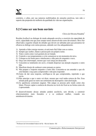 Comunicação e Relacionamento Interpessoal
16
contrário, o afeto, por sua natureza mobilizadora de emoções positivas, tem sido o
suporte das propostas de melhoria da qualidade de vida nas organizações.
5.2 Como ser um bom ouvinte
Clóvis de Oliveira Paradela5
Receber feedback ou dialogar de modo adequado envolve o exercício da capacidade de
ouvir, capacidade esta que nem sempre temos desenvolvido como deveríamos. Deve Ser
observada a seguinte relação de atitudes que devem ser adotadas para que possamos ter
eficácia no diálogo com outras pessoas, sabendo ouvi-las adequadamente:
1) Aprenda a lidar consigo mesmo, aí será mais fácil lidar com os outros.
2) Sempre que souber, chame a pessoa pelo seu próprio nome.
3) Trate o outro como você gostaria de ser tratado.
4) Controle o seu temperamento e evite comunicar-se em momentos de raiva.
5) Coloque-se de frente para o interlocutor e olhe para ele enquanto o ouve.
6) Ouça sem interromper, mesmo que você esteja em desacordo.
7) Concentre-se totalmente em ouvir, evitando dispersar sua atenção enquanto o outro
fala.
8) Manifeste desejo de conhecer como pensam os outros.
9) Não prepare a resposta enquanto o outro fala. Concentre-se em entender o que ele
está falando e ouça para compreender e não para responder.
10) Antes de dar uma resposta, certifique-se de que compreendeu, repetindo o que
ouviu.
11) Não antecipe o que o outro vai dizer, mesmo que você tenha certeza do fim. Essa
atitude pode gerar no outro um sentimento de desrespeito e desvalorização.
12) As aparências costumam enganar. Não julgue as pessoas pelo modo como elas
falam. Procure captar a essência do discurso ao invés de fixar-se na forma como ele
é apresentado.
O desenvolvimento dessas atitudes poderá auxiliá-lo, sem dúvida, a construir
relacionamentos mais fecundos e a se conhecer melhor, visando seu
autodesenvolvimento.
5
Professor da Universidade Estácio de Sá – Rio de Janeiro - RJ
 