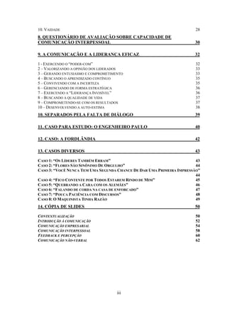 iii
10. VAIDADE 28
8. QUESTIONÁRIO DE AVALIAÇÃO SOBRE CAPACIDADE DE
COMUNICAÇÃO INTERPESSOAL 30
9. A COMUNICAÇÃO E A LIDERANÇA EFICAZ 32
1 - EXERCENDO O “PODER-COM” 32
2 – VALORIZANDO A OPINIÃO DOS LIDERADOS 33
3 – GERANDO ENTUSIASMO E COMPROMETIMENTO 33
4 – BUSCANDO O APRENDIZADO CONTÍNUO 35
5 – CONVIVENDO COM A INCERTEZA 35
6 – GERENCIANDO DE FORMA ESTRATÉGICA 36
7 – EXERCENDO A “LIDERANÇA INVISÍVEL” 36
8 – BUSCANDO A QUALIDADE DE VIDA 37
9 – COMPROMETENDO-SE COM OS RESULTADOS 37
10 – DESENVOLVENDO A AUTO-ESTIMA 38
10. SEPARADOS PELA FALTA DE DIÁLOGO 39
11. CASO PARA ESTUDO: O ENGENHEIRO PAULO 40
12. CASO: A FORDLÂNDIA 42
13. CASOS DIVERSOS 43
CASO 1: “OS LÍDERES TAMBÉM ERRAM” 43
CASO 2: “FLORES SÃO SINÔNIMO DE ORGULHO” 44
CASO 3: “VOCÊ NUNCA TEM UMA SEGUNDA CHANCE DE DAR UMA PRIMEIRA IMPRESSÃO”
44
CASO 4: “FICO CONTENTE POR TODOS ESTAREM RINDO DE MIM” 45
CASO 5: “QUEBRANDO A CARA COM OS ALEMÃES” 46
CASO 6: “FALANDO DE CORDA NA CASA DE ENFORCADO” 47
CASO 7: “POUCA PACIÊNCIA COM DISCURSOS” 48
CASO 8: O MAQUINISTA TINHA RAZÃO 49
14. CÓPIA DE SLIDES 50
CONTEXTUALIZAÇÃO 50
INTRODUÇÃO À COMUNICAÇÃO 52
COMUNICAÇÃO EMPRESARIAL 54
COMUNICAÇÃO INTERPESSOAL 58
FEEDBACK E PERCEPÇÃO 60
COMUNICAÇÃO NÃO-VERBAL 62
 