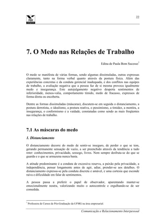 Comunicação e Relacionamento Interpessoal
22
7. O Medo nas Relações de Trabalho
Edina de Paula Bom Sucesso7
O medo se manifesta de várias formas, sendo algumas dissimuladas, outras expressas
claramente, tanto na forma verbal quanto através da postura física. Além das
experiências concretas e da conduta gerencial inadequada, e dos conflitos nas equipes
de trabalho, a avaliação negativa que a pessoa faz de si mesma provoca igualmente
medo e insegurança. Este autojulgamento negativo desperta sentimentos de
inferioridade, menos-valia, comportamento tímido, medo de fracasso, expressos de
forma direta ou encoberta.
Dentre as formas dissimuladas (máscaras), discutem-se em seguida o distanciamento, a
postura derrotista, o idealismo, a postura reativa, o pessimismo, a timidez, a mentira, a
insegurança, o conformismo e a vaidade, constatadas como sendo as mais freqüentes
nas relações de trabalho.
7.1 As máscaras do medo
1. Distanciamento
O distanciamento decorre do medo de sentir-se inseguro, de perder o que se tem,
gerando permanente sensação de vazio, a ser preenchido através da tendência a tudo
reter: conhecimentos, privacidade, sossego, livros. Nem sempre desfruta-se do que se
guarda e o que se armazena nunca basta.
A atitude predominante é a conduta de excessiva reserva, a paixão pela privacidade, a
independência, pensar longamente antes de agir, adiar, prender-se aos detalhes. O
distanciamento expressa-se pela conduta discreta e amável, e uma cortesia que esconde
raiva e dificuldade em falar de sentimentos.
A pessoa passa a preferir o papel de observador, aparentando manter-se
emocionalmente neutra, valorizando muito o autocontrole e orgulhando-se de ser
comedida.
7
Professora de Cursos de Pós-Graduação da UFMG na área empresarial.
 