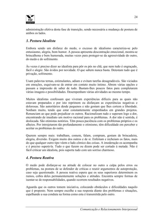Comunicação e Relacionamento Interpessoal
24
administração efetiva desta fase de transição, sendo necessária a mudança de postura de
ambos os lados.
3. Postura Idealista
Embora sendo um disfarce do medo, o excesso de idealismo caracteriza-se pelo
entusiasmo, alegria, bom humor. A pessoa apresenta descontração emocional, mostra-se
brincalhona e bem humorada, muitas vezes para proteger-se da agressividade do outro,
do medo e do sofrimento.
Às vezes é preciso dizer ao idealista para pôr os pés no chã, que nem tudo é engraçado,
fácil e alegre. São ávidos por novidade. O que sabem nunca basta. Detestam tudo que é
privação, sofrimento.
Usam palavras ternas, estimulantes, adiam e evitam tarefas desagradáveis. São viciados
em emoções, esquivam-se de entrar em contato muito íntimo. Abrem várias opções e
passam a impressão de saber de tudo. Bastam-lhes poucos fatos para completarem
várias imagens e possibilidades. Desempenham várias atividades ao mesmo tempo.
Muitos idealistas confessam que viveram experiências difíceis para as quais não
estavam preparados e por isto reprimem ou disfarçam as experiências negativas e
dolorosas. São autoritários desde pequenos e não gostam que lhes cortem a liberdade.
Sonham muito, tendo que estar constantemente empenhados em grandes projetos.
Renunciam ao que pode prejudicar os outros. Racionalizam tudo e superam logo a dor,
encontrando de imediato um motivo racional para os problemas. A dor não é sentida, é
deslocada. São otimistas notórios. Têm pouca paciência com os problemas próprios e os
alheios. Por introjetarem tão profundamente o otimismo, têm dificuldade em perceber e
aceitar os problemas do outro.
Querem sempre mais: trabalham, comem, falam, compram, gostam de brincadeira,
alegria, diversão. Exigem muito dos outros e de si. Enfeitam e recheiam os fatos, mais
do que qualquer outro tipo vêem o lado cômico das coisas. A imoderação os acompanha
e é preciso superá-la. Tudo o que fazem ou dizem pode ser cortado à metade. Não é
fácil criticar um idealista, pois suporta tudo com um sorriso charmoso.
4. Postura Reativa
O medo pode disfarçar-se na atitude de colocar no outro a culpa pelos erros ou
problemas, na postura de se defender de críticas e reunir argumentos de autoproteção,
caso seja questionado. A pessoa reativa espera que os seus superiores determinem os
rumos, cobra deles permanentemente soluções e atitudes. Encontra sempre formas de
isentar-se de responsabilidades, quando ocorrem resultados negativos.
Aguarda que os outros tomem iniciativa, colocando obstáculos e dificuldades naquilo
que é proposto. Nem sempre escolhe a sua resposta diante dos problemas e situações,
espelhando a sua conduta na forma como esta é transmitida pelo outro.
 