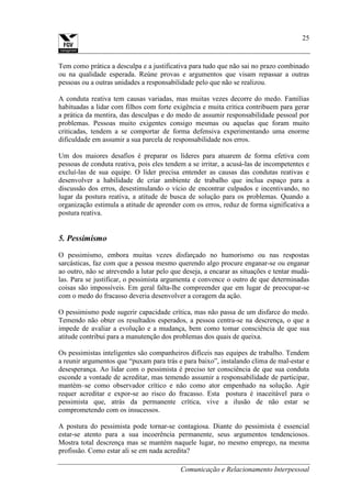 Comunicação e Relacionamento Interpessoal
25
Tem como prática a desculpa e a justificativa para tudo que não sai no prazo combinado
ou na qualidade esperada. Reúne provas e argumentos que visam repassar a outras
pessoas ou a outras unidades a responsabilidade pelo que não se realizou.
A conduta reativa tem causas variadas, mas muitas vezes decorre do medo. Famílias
habituadas a lidar com filhos com forte exigência e muita critica contribuem para gerar
a prática da mentira, das desculpas e do medo de assumir responsabilidade pessoal por
problemas. Pessoas muito exigentes consigo mesmas ou aquelas que foram muito
criticadas, tendem a se comportar de forma defensiva experimentando uma enorme
dificuldade em assumir a sua parcela de responsabilidade nos erros.
Um dos maiores desafios é preparar os líderes para atuarem de forma efetiva com
pessoas de conduta reativa, pois eles tendem a se irritar, a acusá-las de incompetentes e
excluí-las de sua equipe. O líder precisa entender as causas das condutas reativas e
desenvolver a habilidade de criar ambiente de trabalho que inclua espaço para a
discussão dos erros, desestimulando o vício de encontrar culpados e incentivando, no
lugar da postura reativa, a atitude de busca de solução para os problemas. Quando a
organização estimula a atitude de aprender com os erros, reduz de forma significativa a
postura reativa.
5. Pessimismo
O pessimismo, embora muitas vezes disfarçado no humorismo ou nas respostas
sarcásticas, faz com que a pessoa mesmo querendo algo procure enganar-se ou enganar
ao outro, não se atrevendo a lutar pelo que deseja, a encarar as situações e tentar mudá-
las. Para se justificar, o pessimista argumenta e convence o outro de que determinadas
coisas são impossíveis. Em geral falta-lhe compreender que em lugar de preocupar-se
com o medo do fracasso deveria desenvolver a coragem da ação.
O pessimismo pode sugerir capacidade crítica, mas não passa de um disfarce do medo.
Temendo não obter os resultados esperados, a pessoa centra-se na descrença, o que a
impede de avaliar a evolução e a mudança, bem como tomar consciência de que sua
atitude contribui para a manutenção dos problemas dos quais de queixa.
Os pessimistas inteligentes são companheiros difíceis nas equipes de trabalho. Tendem
a reunir argumentos que “puxam para trás e para baixo”, instalando clima de mal-estar e
desesperança. Ao lidar com o pessimista é preciso ter consciência de que sua conduta
esconde a vontade de acreditar, mas temendo assumir a responsabilidade de participar,
mantém–se como observador crítico e não como ator empenhado na solução. Agir
requer acreditar e expor-se ao risco do fracasso. Esta postura é inaceitável para o
pessimista que, atrás da permanente crítica, vive a ilusão de não estar se
comprometendo com os insucessos.
A postura do pessimista pode tornar-se contagiosa. Diante do pessimista é essencial
estar-se atento para a sua incoerência permanente, seus argumentos tendenciosos.
Mostra total descrença mas se mantém naquele lugar, no mesmo emprego, na mesma
profissão. Como estar ali se em nada acredita?
 