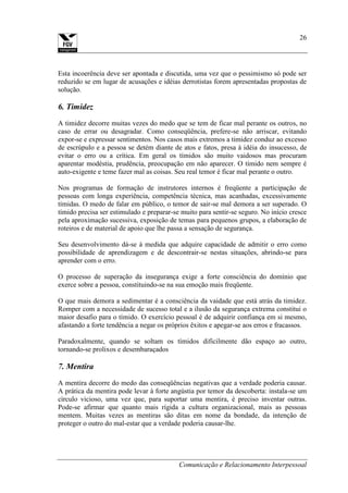 Comunicação e Relacionamento Interpessoal
26
Esta incoerência deve ser apontada e discutida, uma vez que o pessimismo só pode ser
reduzido se em lugar de acusações e idéias derrotistas forem apresentadas propostas de
solução.
6. Timidez
A timidez decorre muitas vezes do medo que se tem de ficar mal perante os outros, no
caso de errar ou desagradar. Como conseqüência, prefere-se não arriscar, evitando
expor-se e expressar sentimentos. Nos casos mais extremos a timidez conduz ao excesso
de escrúpulo e a pessoa se detém diante de atos e fatos, presa à idéia do insucesso, de
evitar o erro ou a crítica. Em geral os tímidos são muito vaidosos mas procuram
aparentar modéstia, prudência, preocupação em não aparecer. O tímido nem sempre é
auto-exigente e teme fazer mal as coisas. Seu real temor é ficar mal perante o outro.
Nos programas de formação de instrutores internos é freqüente a participação de
pessoas com longa experiência, competência técnica, mas acanhadas, excessivamente
tímidas. O medo de falar em público, o temor de sair-se mal demora a ser superado. O
tímido precisa ser estimulado e preparar-se muito para sentir-se seguro. No início cresce
pela aproximação sucessiva, exposição de temas para pequenos grupos, a elaboração de
roteiros e de material de apoio que lhe passa a sensação de segurança.
Seu desenvolvimento dá-se à medida que adquire capacidade de admitir o erro como
possibilidade de aprendizagem e de descontrair-se nestas situações, abrindo-se para
aprender com o erro.
O processo de superação da insegurança exige a forte consciência do domínio que
exerce sobre a pessoa, constituindo-se na sua emoção mais freqüente.
O que mais demora a sedimentar é a consciência da vaidade que está atrás da timidez.
Romper com a necessidade de sucesso total e a ilusão da segurança extrema constitui o
maior desafio para o tímido. O exercício pessoal é de adquirir confiança em si mesmo,
afastando a forte tendência a negar os próprios êxitos e apegar-se aos erros e fracassos.
Paradoxalmente, quando se soltam os tímidos dificilmente dão espaço ao outro,
tornando-se prolixos e desembaraçados
7. Mentira
A mentira decorre do medo das conseqüências negativas que a verdade poderia causar.
A prática da mentira pode levar à forte angústia por temor da descoberta: instala-se um
círculo vicioso, uma vez que, para suportar uma mentira, é preciso inventar outras.
Pode-se afirmar que quanto mais rígida a cultura organizacional, mais as pessoas
mentem. Muitas vezes as mentiras são ditas em nome da bondade, da intenção de
proteger o outro do mal-estar que a verdade poderia causar-lhe.
 