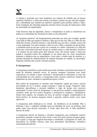 Comunicação e Relacionamento Interpessoal
27
A mentira é praticada com tanta freqüência nas relações de trabalho que já formou
repertório folclórico: o chefe que orienta a secretária a mentir aos que não quer atender,
até o subordinado que mantém um repetitivo repertório para justificar atrasos e faltas.
Estas estratégias das chamadas pequenas mentiras fazem um pano de fundo para a falta
de sinceridade nas organizações
Todo discurso atual de dignidade, clareza e transparência só pode se transformar em
prática se a sinceridade for retomada em todas as suas dimensões.
As “pequenas mentiras” são freqüentemente praticadas nos lares, por exemplo, quando
o pai pede ao filho que atenda ao telefone e diga que ele não está. Mas se o filho diz que
ainda não recebeu o boletim mensal e o pai descobre que isso não é verdade, acusa-o de
o estar enganando. Em outra situação, a mãe sai com a filha e compram um par de tênis,
e combinam dizer ao pai que o preço foi a metade ou o dobro. Entretanto se a filha lhe
disser que o chocolate custa mais do que na verdade custou e a mãe descobre, fica brava
e se esquece de que mente perto dela inúmera vezes. Do mesmo modo, o chefe que
manda a secretária mentir fica indignado se ela mente para ele. Estas incoerências
destacam a distância que as organizações vivem entre o estado atual de mentiras e a
situação desejada do estabelecimento de relações baseadas na verdade, na sinceridade.
Pequenas mentiras não existem. Existem mentiras.
8. Insegurança
A insegurança manifesta-se pela atitude precavida, hesitante e pessimista decorrente do
medo de enfrentar situações novas. As pessoas inseguras costumam criar fortes
expectativas em relação a quem valorizam e decepcionam-se fortemente se estas não
correspondem aos seus anseios. A insegurança torna a pessoa vulnerável, temerosa do
julgamento do outro, sentindo-se rejeitada por quem a critica.
Dois estilos de insegurança se mostram mais freqüentes: aquele que torna a pessoa
desconfiada até de si mesma, sempre propensa a fugir do perigo. Pequenos sinais
despertam desconfiança e mostram tendência a fugir do perigo com excessiva
antecipação. O outro estilo de insegurança é o que provoca ousadia e comportamentos
extremos, razão que leva muitos inseguros a mostrarem-se corajosos e desafiadores.
Sendo estes capazes, em situações de crise, de enorme coragem, comportando-se de
forma heróica. As pessoas inseguras temem a agressão, embora muitas vezes sejam
agressivas.
A insegurança pode disfarçar-se na virtude da obediência ou da lealdade. Mas a
diferença é que a verdadeira lealdade nasce da liberdade de ouvir, de ponderar, para
poder tomar uma decisão consciente. E inclui saber dizer não. A falsa obediência
decorre do medo.
A insegurança decorre de fantasias e situações imaginárias, que configuram cenários
pessimistas, gerando o medo de correr riscos e errar. Em geral a pessoa insegura apega-
se às regras, e exige que ninguém descumpra o combinado. A propensão ao medo, em
decorrência de conflitos internos, gera uma permanente desconfiança, tornando-a
atormentada pela dúvida.
 