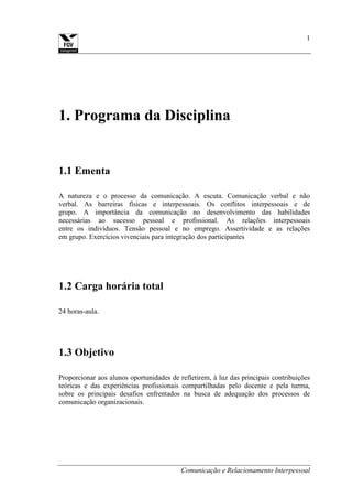 Comunicação e Relacionamento Interpessoal
1
1. Programa da Disciplina
1.1 Ementa
A natureza e o processo da comunicação. A escuta. Comunicação verbal e não
verbal. As barreiras físicas e interpessoais. Os conflitos interpessoais e de
grupo. A importância da comunicação no desenvolvimento das habilidades
necessárias ao sucesso pessoal e profissional. As relações interpessoais
entre os indivíduos. Tensão pessoal e no emprego. Assertividade e as relações
em grupo. Exercícios vivenciais para integração dos participantes
1.2 Carga horária total
24 horas-aula.
1.3 Objetivo
Proporcionar aos alunos oportunidades de refletirem, à luz das principais contribuições
teóricas e das experiências profissionais compartilhadas pelo docente e pela turma,
sobre os principais desafios enfrentados na busca de adequação dos processos de
comunicação organizacionais.
 