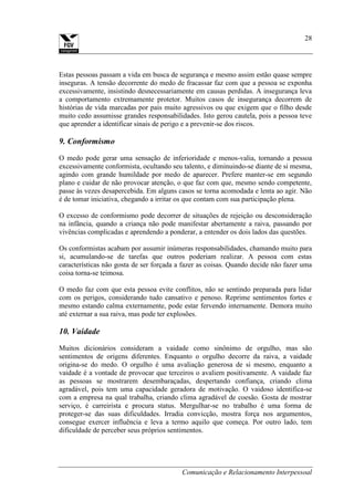 Comunicação e Relacionamento Interpessoal
28
Estas pessoas passam a vida em busca de segurança e mesmo assim estão quase sempre
inseguras. A tensão decorrente do medo de fracassar faz com que a pessoa se exponha
excessivamente, insistindo desnecessariamente em causas perdidas. A insegurança leva
a comportamento extremamente protetor. Muitos casos de insegurança decorrem de
histórias de vida marcadas por pais muito agressivos ou que exigem que o filho desde
muito cedo assumisse grandes responsabilidades. Isto gerou cautela, pois a pessoa teve
que aprender a identificar sinais de perigo e a prevenir-se dos riscos.
9. Conformismo
O medo pode gerar uma sensação de inferioridade e menos-valia, tornando a pessoa
excessivamente conformista, ocultando seu talento, e diminuindo-se diante de si mesma,
agindo com grande humildade por medo de aparecer. Prefere manter-se em segundo
plano e cuidar de não provocar atenção, o que faz com que, mesmo sendo competente,
passe às vezes desapercebida. Em alguns casos se torna acomodada e lenta ao agir. Não
é de tomar iniciativa, chegando a irritar os que contam com sua participação plena.
O excesso de conformismo pode decorrer de situações de rejeição ou desconsideração
na infância, quando a criança não pode manifestar abertamente a raiva, passando por
vivências complicadas e aprendendo a ponderar, a entender os dois lados das questões.
Os conformistas acabam por assumir inúmeras responsabilidades, chamando muito para
si, acumulando-se de tarefas que outros poderiam realizar. A pessoa com estas
características não gosta de ser forçada a fazer as coisas. Quando decide não fazer uma
coisa torna-se teimosa.
O medo faz com que esta pessoa evite conflitos, não se sentindo preparada para lidar
com os perigos, considerando tudo cansativo e penoso. Reprime sentimentos fortes e
mesmo estando calma externamente, pode estar fervendo internamente. Demora muito
até externar a sua raiva, mas pode ter explosões.
10. Vaidade
Muitos dicionários consideram a vaidade como sinônimo de orgulho, mas são
sentimentos de origens diferentes. Enquanto o orgulho decorre da raiva, a vaidade
origina-se do medo. O orgulho é uma avaliação generosa de si mesmo, enquanto a
vaidade é a vontade de provocar que terceiros o avaliem positivamente. A vaidade faz
as pessoas se mostrarem desembaraçadas, despertando confiança, criando clima
agradável, pois tem uma capacidade geradora de motivação. O vaidoso identifica-se
com a empresa na qual trabalha, criando clima agradável de coesão. Gosta de mostrar
serviço, é carreirista e procura status. Mergulhar-se no trabalho é uma forma de
proteger-se das suas dificuldades. Irradia convicção, mostra força nos argumentos,
consegue exercer influência e leva a termo aquilo que começa. Por outro lado, tem
dificuldade de perceber seus próprios sentimentos.
 