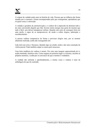Comunicação e Relacionamento Interpessoal
29
A origem da vaidade pode estar na história de vida. Pessoas que na infância não foram
amadas por si mesmas e foram recompensadas pelo que conseguiram, aprenderam que
só quem vence é valorizado.
A vaidade é geradora da automotivação e o vaidoso dá a impressão de dominar tudo e
de estar convencido daquilo que fala. Investe muita energia mas gosta de mostrar que
tudo é fácil, sem deixar transparecer esforço. Quando está certo de conseguir êxito em
uma tarefa, é capaz de se autopromover, de modo a colher elogios, admiração e
reconhecimento.
A pessoa vaidosa comporta-se de forma a provocar elogios mas, por se mostrar
altamente realizada, acaba não conseguindo isto.
Lida mal com erros e fracassos. Quando algo sai errado, tende a dar uma conotação de
vitória parcial. Pode também culpar os outros pelo insucesso.
Uma forte tendência do vaidoso é mentir. Por criar uma imagem superestimada de si,
acaba mentindo, mentiras sutis. Como engana em primeiro lugar a si mesmo, encobre as
próprias mentiras, e acaba por se convencer de que a mentira é verdadeira.
A vaidade não estimula o aprofundamento, e muitas vezes o vaidoso é mais de
embalagem do que do conteúdo.
 