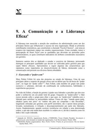 Comunicação e Relacionamento Interpessoal
32
9. A Comunicação e a Liderança
Eficaz9
A liderança tem merecido a atenção dos estudiosos da administração como um dos
principais fatores que influenciam o sucesso de uma organização. Desde as primeiras
contribuições sistemáticas, que constituíram a chamada “Escola Clássica”, este tema já
ocupava um importante espaço nos estudos organizacionais. Como exemplo, temos a
preocupação de Henri Fayol com as qualidades que deveriam ser possuídas pelos
administradores, as quais constituem indicadores de atributos considerados necessários
aos gerentes.
Inúmeros autores têm se dedicado a estudar o exercício da liderança, procurando
distinguir as principais qualidades que devem ser cultivadas pelos gestores para que
sejam líderes eficazes. Apresentamos a seguir algumas das características que
reputamos como importantes no desenvolvimento de líderes, destacando como a
comunicação está presente nos diversos fatores abordados.
1 - Exercendo o “poder-com”
Mary Parker Follett foi uma das pioneiras no estudo da liderança. Uma de suas
principais idéias a respeito do gerente eficaz está na defesa que fez da busca do “poder
com”, no lugar do “poder sobre”10
. Para Follett, cada membro do grupo tem poder
exclusivo e soberano, derivado da combinação de conhecimentos, habilidades e
experiências que possui.
Na visão de Follett, a função do gerente é ajudar seus liderados a perceber que têm esse
poder e unificá-los em um poder total do grupo. Enquanto no “poder-sobre” o líder
exerce pressão sobre o grupo para obter o que quer, no “poder-com” trabalha com o
liderado para satisfazer as necessidades mútuas. Frases do tipo: “manda quem pode,
obedece quem tem juízo” ou “ordens são para ser cumpridas e não discutidas”,
largamente utilizadas por gerentes com perfil autoritário, são o oposto dessa posição,
levando, normalmente, à irritação e descomprometimento por parte dos liderados.
Assim, freqüentemente, quando ocorrem resistências em relação a uma determinada
ordem, o que não está sendo bem recebido é a ordem em si, devido à maneira como foi
dada e não a ação ordenada.
9
Adaptado de: SOUZA, Agamêmnom Rocha e FERREIRA, Victor Cláudio Paradela. Introdução à
administração: uma iniciação ao mundo das organizações. 6 ed. Rio de Janeiro: Pontal, 2004.
10
GRAHAM, Pauline (organizadora). Mary Parker Follett: Profeta do gerenciamento. Rio de Janeiro:
Quality Mark, 1997.
 