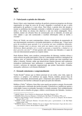 Comunicação e Relacionamento Interpessoal
33
2 – Valorizando a opinião dos liderados
Rensis Likert, outro importante estudioso da gerência, promoveu pesquisas em diversas
organizações ao longo de cerca de 40 anos, chegando à conclusão de que o estilo
participativo de gerência é o mais eficaz. Para Likert, o gerente deve dar atenção e
escutar os problemas dos liderados; estimular o trabalho em grupo e o intercâmbio de
idéias e dar ênfase no alcance dos objetivos e não nos meios empregados. Deve,
também, manter um eficiente fluxo de comunicação com os liderados, de modo que
estes saibam o que está acontecendo e recebam informações sobre as tarefas a
executar11
.
Flávio de Toledo, um autor contemporâneo, destaca a importância da manutenção de
um relacionamento construtivo e da gestão participativa, ao afirmar que: “Chega muito
perto da excelência quem aprende a ver as pessoas nas suas verdadeiras dimensões.
Quem consegue amar as pessoas, tanto pela sua riqueza como por suas promessas
intrínsecas. Quem aprende a ver e a ouvir as pessoas, a respeitá-las, a imanar-se e a
fazer parceria com elas”12
. O bom gerente sabe valorizar seus liderados e é capaz de
criar um relacionamento propício ao respeito mútuo.
Paulo Roberto Motta, outro estudioso contemporâneo da liderança, também reforça a
maior eficácia da gestão participativa. Para ele, a participação mobiliza a inteligência da
empresa, pois, ao valorizar o potencial das pessoas, permite que estas exprimam suas
idéias e emoções. Permite, ainda, que desenvolvam relações pessoais mais autênticas,
tornando-se profissionais mais autônomos e competentes. Na sua visão, é preciso
reverter o processo de repressão organizacional, que produz funcionários alienados,
ameaçados, submissos e servilmente obedientes13
.
3 – Gerando entusiasmo e comprometimento
Yoshio Kondo14
destaca que os líderes precisam ter um sonho, uma visão, capaz de
motivar a si próprio e de mobilizar sua equipe. Precisa, também, possuir força de
vontade e tenacidade, demonstrando garra e disposição para superar obstáculos. Essas
características irão facilitar a obtenção de apoio por parte dos liderados.
Robbins e Finley15
definem o bom líder como aquele que projeta a energia, favorecendo
a motivação para a realização das tarefas do grupo. Caracteriza-se, também por apoiar a
criatividade e nunca se acomodar, buscando a evolução constante. Está verdadeiramente
envolvido com os desafios do grupo e obtém o envolvimento dos liderados. Acentua o
11
LIKERT, Rensis. Novos Padrões de Administração. São Paulo: Pioneira: 1971.
12
TOLEDO, Flávio. Recursos Humanos e Globalização. São Paulo: FTA Editora, 1996, p. 12.
13
MOTTA, Paulo Roberto. Gestão Contemporânea: A ciência e a arte de ser dirigente. Rio de Janeiro:
Record, 1991, p. 179
14
KONDO, Yoshio. Motivação Humana: Um fator-chave para o gerenciamento. 2 ed. São Paulo:
Editora Gente, 1994.
15
ROBBINS, Harvey e FINLEY, Michael. Por que as Equipes Não Funcionam: O que não deu certo e
como torná-las criativas. Rio de Janeiro: Campus, 1997.
 