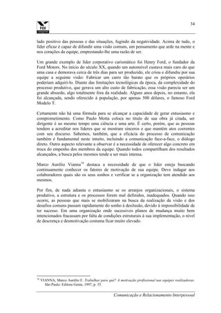 Comunicação e Relacionamento Interpessoal
34
lado positivo das pessoas e das situações, fugindo da negatividade. Acima de tudo, o
líder eficaz é capaz de difundir uma visão comum, um pensamento que arde na mente e
nos corações da equipe, emprestando-lhe uma razão de ser.
Um grande exemplo de líder corporativo carismático foi Henry Ford, o fundador da
Ford Motors. No início do século XX, quando um automóvel custava mais caro do que
uma casa e demorava cerca de três dias para ser produzido, ele criou e difundiu por sua
equipe a seguinte visão: Fabricar um carro tão barato que os próprios operários
poderiam adquiri-lo. Diante das limitações tecnológicas da época, da complexidade do
processo produtivo, que gerava um alto custo de fabricação, essa visão parecia ser um
grande absurdo, algo totalmente fora da realidade. Alguns anos depois, no entanto, ela
foi alcançada, sendo oferecido à população, por apenas 500 dólares, o famoso Ford
Modelo T.
Certamente não há uma fórmula para se alcançar a capacidade de gerar entusiasmo e
comprometimento. Como Paulo Motta coloca no título de sua obra já citada, ser
dirigente é ao mesmo tempo uma ciência e uma arte. É certo, porém, que as pessoas
tendem a acreditar nos líderes que se mostram sinceros e que mantém atos coerentes
com seu discurso. Sabemos, também, que a eficácia do processo de comunicação
também é fundamental neste intuito, incluindo a comunicação face-a-face, o diálogo
direto. Outro aspecto relevante a observar é a necessidade de oferecer algo concreto em
troca do empenho dos membros da equipe. Quando todos compartilham dos resultados
alcançados, a busca pelos mesmos tende a ser mais intensa.
Marco Aurélio Vianna16
destaca a necessidade de que o líder esteja buscando
continuamente conhecer os fatores de motivação de sua equipe. Deve indagar aos
colaboradores quais são os seus sonhos e verificar se a organização tem atendido aos
mesmos.
Por fim, de nada adianta o entusiasmo se os arranjos organizacionais, o sistema
produtivo, a estrutura e os processos forem mal definidos, inadequados. Quando isso
ocorre, as pessoas que mais se mobilizaram na busca da realização da visão e dos
desafios comuns passam rapidamente do sonho à desilusão, devido à impossibilidade de
ter sucesso. Em uma organização onde sucessivos planos de mudança muito bem
intencionados fracassam por falta de condições estruturais à sua implementação, o nível
de descrença e desmotivação costuma ficar muito elevado.
16
VIANNA, Marco Aurélio F. Trabalhar para quê? A motivação profissional nas equipes realizadoras.
São Paulo: Editora Gente, 1997, p. 35.
 