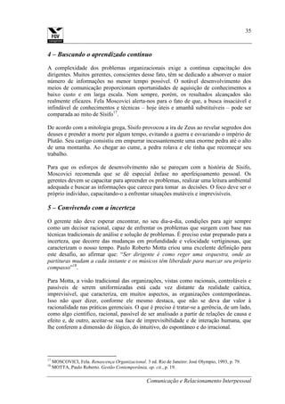 Comunicação e Relacionamento Interpessoal
35
4 – Buscando o aprendizado contínuo
A complexidade dos problemas organizacionais exige a contínua capacitação dos
dirigentes. Muitos gerentes, conscientes desse fato, têm se dedicado a absorver o maior
número de informações no menor tempo possível. O notável desenvolvimento dos
meios de comunicação proporcionam oportunidades de aquisição de conhecimentos a
baixo custo e em larga escala. Nem sempre, porém, os resultados alcançados são
realmente eficazes. Fela Moscovici alerta-nos para o fato de que, a busca insaciável e
infindável de conhecimentos e técnicas – hoje úteis e amanhã substituíveis – pode ser
comparada ao mito de Sísifo17
.
De acordo com a mitologia grega, Sísifo provocou a ira de Zeus ao revelar segredos dos
deuses e prender a morte por algum tempo, evitando a guerra e esvaziando o império de
Plutão. Seu castigo consistiu em empurrar incessantemente uma enorme pedra até o alto
de uma montanha. Ao chegar ao cume, a pedra rolava e ele tinha que recomeçar seu
trabalho.
Para que os esforços de desenvolvimento não se pareçam com a história de Sísifo,
Moscovici recomenda que se dê especial ênfase no aperfeiçoamento pessoal. Os
gerentes devem se capacitar para apreender os problemas, realizar uma leitura ambiental
adequada e buscar as informações que carece para tomar as decisões. O foco deve ser o
próprio indivíduo, capacitando-o a enfrentar situações mutáveis e imprevisíveis.
5 – Convivendo com a incerteza
O gerente não deve esperar encontrar, no seu dia-a-dia, condições para agir sempre
como um decisor racional, capaz de enfrentar os problemas que surgem com base nas
técnicas tradicionais de análise e solução de problemas. É preciso estar preparado para a
incerteza, que decorre das mudanças em profundidade e velocidade vertiginosas, que
caracterizam o nosso tempo. Paulo Roberto Motta criou uma excelente definição para
este desafio, ao afirmar que: “Ser dirigente é como reger uma orquestra, onde as
partituras mudam a cada instante e os músicos têm liberdade para marcar seu próprio
compasso”18
.
Para Motta, a visão tradicional das organizações, vistas como racionais, controláveis e
passíveis de serem uniformizadas está cada vez distante da realidade caótica,
imprevisível, que caracteriza, em muitos aspectos, as organizações contemporâneas.
Isso não quer dizer, conforme ele mesmo destaca, que não se deva dar valor à
racionalidade nas práticas gerenciais. O que é preciso é tratar-se a gerência, de um lado,
como algo científico, racional, passível de ser analisado a partir de relações de causa e
efeito e, de outro, aceitar-se sua face de imprevisibilidade e de interação humana, que
lhe conferem a dimensão do ilógico, do intuitivo, do espontâneo e do irracional.
17
MOSCOVICI, Fela. Renascença Organizacional. 3 ed. Rio de Janeiro: José Olympio, 1993, p. 79.
18
MOTTA, Paulo Roberto. Gestão Contemporânea, op. cit., p. 19.
 