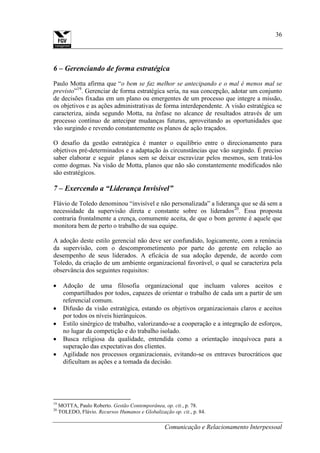 Comunicação e Relacionamento Interpessoal
36
6 – Gerenciando de forma estratégica
Paulo Motta afirma que “o bem se faz melhor se antecipando e o mal é menos mal se
previsto”19
. Gerenciar de forma estratégica seria, na sua concepção, adotar um conjunto
de decisões fixadas em um plano ou emergentes de um processo que integre a missão,
os objetivos e as ações administrativas de forma interdependente. A visão estratégica se
caracteriza, ainda segundo Motta, na ênfase no alcance de resultados através de um
processo contínuo de antecipar mudanças futuras, aproveitando as oportunidades que
vão surgindo e revendo constantemente os planos de ação traçados.
O desafio da gestão estratégica é manter o equilíbrio entre o direcionamento para
objetivos pré-determinados e a adaptação às circunstâncias que vão surgindo. É preciso
saber elaborar e seguir planos sem se deixar escravizar pelos mesmos, sem tratá-los
como dogmas. Na visão de Motta, planos que não são constantemente modificados não
são estratégicos.
7 – Exercendo a “Liderança Invisível”
Flávio de Toledo denominou “invisível e não personalizada” a liderança que se dá sem a
necessidade da supervisão direta e constante sobre os liderados20
. Essa proposta
contraria frontalmente a crença, comumente aceita, de que o bom gerente é aquele que
monitora bem de perto o trabalho de sua equipe.
A adoção deste estilo gerencial não deve ser confundido, logicamente, com a renúncia
da supervisão, com o descomprometimento por parte do gerente em relação ao
desempenho de seus liderados. A eficácia de sua adoção depende, de acordo com
Toledo, da criação de um ambiente organizacional favorável, o qual se caracteriza pela
observância dos seguintes requisitos:
Adoção de uma filosofia organizacional que incluam valores aceitos e
compartilhados por todos, capazes de orientar o trabalho de cada um a partir de um
referencial comum.
Difusão da visão estratégica, estando os objetivos organizacionais claros e aceitos
por todos os níveis hierárquicos.
Estilo sinérgico de trabalho, valorizando-se a cooperação e a integração de esforços,
no lugar da competição e do trabalho isolado.
Busca religiosa da qualidade, entendida como a orientação inequívoca para a
superação das expectativas dos clientes.
Agilidade nos processos organizacionais, evitando-se os entraves burocráticos que
dificultam as ações e a tomada da decisão.
19
MOTTA, Paulo Roberto. Gestão Contemporânea, op. cit., p. 78.
20
TOLEDO, Flávio. Recursos Humanos e Globalização op. cit., p. 84.
 