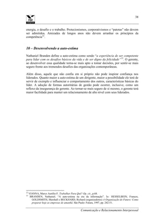 Comunicação e Relacionamento Interpessoal
38
energia, o desafio e o trabalho. Protecionismos, corporativismos e “patotas” não devem
ser admitidos. Amizades de longos anos não devem arranhar os princípios da
competência22
.
10 – Desenvolvendo a auto-estima
Nathaniel Branden define a auto-estima como sendo “a experiência de ser competente
para lidar com os desafios básicos da vida e de ser digno da felicidade”23
. O gerente,
ao desenvolver essa qualidade torna-se mais apto a tomar decisões, por sentir-se mais
seguro frente aos tremendos desafios das organizações contemporâneas.
Além disso, aquele que não confia em si próprio não pode inspirar confiança nos
liderados. Quanto maior a auto-estima de um dirigente, maior a possibilidade ele terá de
servir de exemplo e influenciar o comportamento dos outros, características básicas do
líder. A adoção de formas autoritárias de gestão pode ocorrer, inclusive, como um
reflexo da insegurança do gerente. Ao tornar-se mais seguro de si mesmo, o gerente terá
maior facilidade para manter um relacionamento de alto nível com seus liderados.
22
VIANNA, Marco Aurélio F. Trabalhar Para Quê? Op. cit., p.68.
23
BRANDEN, Nathaniel. “A auto-estima na era da informação”. In: HESSELBEIN, Frances,
GOLDSMITH, Marshall e BECKHARD, Richard (organizadores) A Organização do Futuro: Como
preparar hoje as empresas de amanhã. São Paulo: Futura, 1997, pp. 242-51.
 