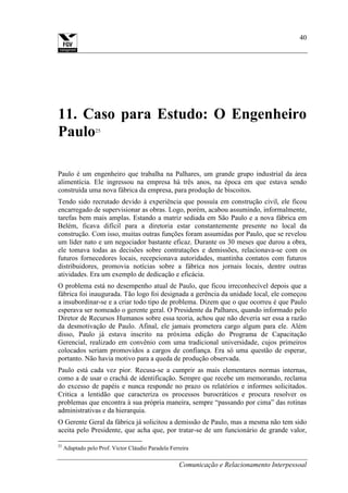 Comunicação e Relacionamento Interpessoal
40
11. Caso para Estudo: O Engenheiro
Paulo25
Paulo é um engenheiro que trabalha na Palhares, um grande grupo industrial da área
alimentícia. Ele ingressou na empresa há três anos, na época em que estava sendo
construída uma nova fábrica da empresa, para produção de biscoitos.
Tendo sido recrutado devido à experiência que possuía em construção civil, ele ficou
encarregado de supervisionar as obras. Logo, porém, acabou assumindo, informalmente,
tarefas bem mais amplas. Estando a matriz sediada em São Paulo e a nova fábrica em
Belém, ficava difícil para a diretoria estar constantemente presente no local da
construção. Com isso, muitas outras funções foram assumidas por Paulo, que se revelou
um líder nato e um negociador bastante eficaz. Durante os 30 meses que durou a obra,
ele tomava todas as decisões sobre contratações e demissões, relacionava-se com os
futuros fornecedores locais, recepcionava autoridades, mantinha contatos com futuros
distribuidores, promovia notícias sobre a fábrica nos jornais locais, dentre outras
atividades. Era um exemplo de dedicação e eficácia.
O problema está no desempenho atual de Paulo, que ficou irreconhecível depois que a
fábrica foi inaugurada. Tão logo foi designada a gerência da unidade local, ele começou
a insubordinar-se e a criar todo tipo de problema. Dizem que o que ocorreu é que Paulo
esperava ser nomeado o gerente geral. O Presidente da Palhares, quando informado pelo
Diretor de Recursos Humanos sobre essa teoria, achou que não deveria ser essa a razão
da desmotivação de Paulo. Afinal, ele jamais prometera cargo algum para ele. Além
disso, Paulo já estava inscrito na próxima edição do Programa de Capacitação
Gerencial, realizado em convênio com uma tradicional universidade, cujos primeiros
colocados seriam promovidos a cargos de confiança. Era só uma questão de esperar,
portanto. Não havia motivo para a queda de produção observada.
Paulo está cada vez pior. Recusa-se a cumprir as mais elementares normas internas,
como a de usar o crachá de identificação. Sempre que recebe um memorando, reclama
do excesso de papéis e nunca responde no prazo os relatórios e informes solicitados.
Critica a lentidão que caracteriza os processos burocráticos e procura resolver os
problemas que encontra à sua própria maneira, sempre “passando por cima” das rotinas
administrativas e da hierarquia.
O Gerente Geral da fábrica já solicitou a demissão de Paulo, mas a mesma não tem sido
aceita pelo Presidente, que acha que, por tratar-se de um funcionário de grande valor,
25
Adaptado pelo Prof. Victor Cláudio Paradela Ferreira
 