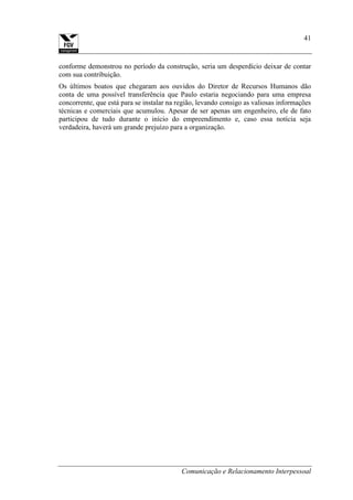 Comunicação e Relacionamento Interpessoal
41
conforme demonstrou no período da construção, seria um desperdício deixar de contar
com sua contribuição.
Os últimos boatos que chegaram aos ouvidos do Diretor de Recursos Humanos dão
conta de uma possível transferência que Paulo estaria negociando para uma empresa
concorrente, que está para se instalar na região, levando consigo as valiosas informações
técnicas e comerciais que acumulou. Apesar de ser apenas um engenheiro, ele de fato
participou de tudo durante o início do empreendimento e, caso essa notícia seja
verdadeira, haverá um grande prejuízo para a organização.
 
