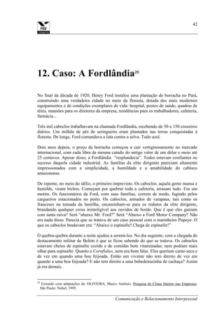Comunicação e Relacionamento Interpessoal
42
12. Caso: A Fordlândia26
No final da década de 1920, Henry Ford instalou uma plantação de borracha no Pará,
construindo uma verdadeira cidade no meio da floresta, dotada dos mais modernos
equipamentos e de condições exemplares de vida: hospital, postos de saúde, quadras de
tênis, mansões para os diretores da empresa, residências para os trabalhadores, cafeteria,
farmácia...
Três mil caboclos trabalhavam na chamada Fordlândia, recebendo de 50 a 150 cruzeiros
diários. Um milhão de pés de seringueira eram plantados nas terras conquistadas à
floresta. De longe, Ford comandava a luta contra a selva. Tudo azul.
Dois anos depois, o preço da borracha começou a cair vertiginosamente no mercado
internacional, com cada libra da mesma caindo do antigo valor de um dólar e meio até
25 centavos. Apesar disso, a Fordlândia “resplandecia”. Todos estavam confiantes no
sucesso daquela cidade industrial. As famílias da elite dirigente pareciam altamente
impressionados com a simplicidade, a humildade e a amabilidade do cabloco
amazonense.
De repente, no meio do idílio, o primeiro imprevisto. Os caboclos, aquela gente mansa e
humilde, viram bichos. Começam por quebrar toda a cafeteria, arrasam tudo. Era um
motim. Os funcionários da Ford, com suas famílias, correm de medo, fugindo pelos
cargueiros estacionados no porto. Os caboclos, armados de varapaus, tais como os
franceses na tomada da bastilha, encaminham-se para os redutos da elite dirigente,
brandando qualquer coisa ininteligível aos ouvidos de bordo. Que é que eles ganiam
com tanta raiva? Será “abaixo Mr. Ford?” Será “Abaixo a Ford Motor Company? Não
era nada disso. Parecia que se tratava de um caso pessoal com o marinheiro Popeye. O
que os caboclos bradavam era: “Abaixo o espinafre! Chega de espinafre!”
O quebra-quebra durante a noite ajudou a serená-los. No dia seguinte, com a chegada do
destacamento militar de Belém é que se ficou sabendo do que se tratava. Os caboclos
estavam cheios de espinafre cozido e de comidas bem vitaminadas; nem podiam mais
olhar para espinafre. Quanto a Cornflakes, nem era bom falar. Eles queriam carne-seca e
de vez em quando uma boa feijoada. Então um vivente não tem direito de vez em
quando a uma boa feijoada? E não tem direito a uma bebedeirazinha de cachaça? Assim
já era demais.
26
Extraído com adaptações de: OLIVEIRA, Marco Antônio. Pesquisa de Clima Interno nas Empresas.
São Paulo: Nobel, 1995.
 